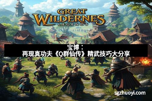 宝博：再现真功夫《Q群仙传》精武技巧大分享