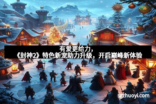 有爱更给力，《封神2》特色新宠助力升级，开启巅峰新体验